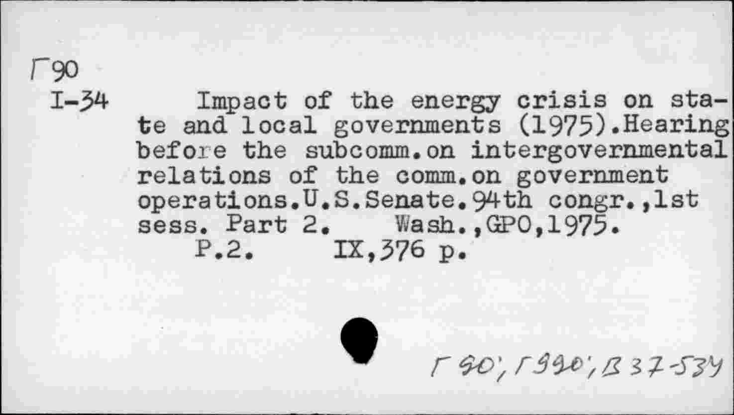 ﻿rgo
1-54 Impact of the energy crisis on state and local governments (1975).Hearing befoie the subcomm.on intergovernmental relations of the comm.on government operations.U.S.Senate.94th congr.,1st sess. Part 2. Wash.,GPO,1975.
P.2. IX,576 p.
F &O',	$7-^